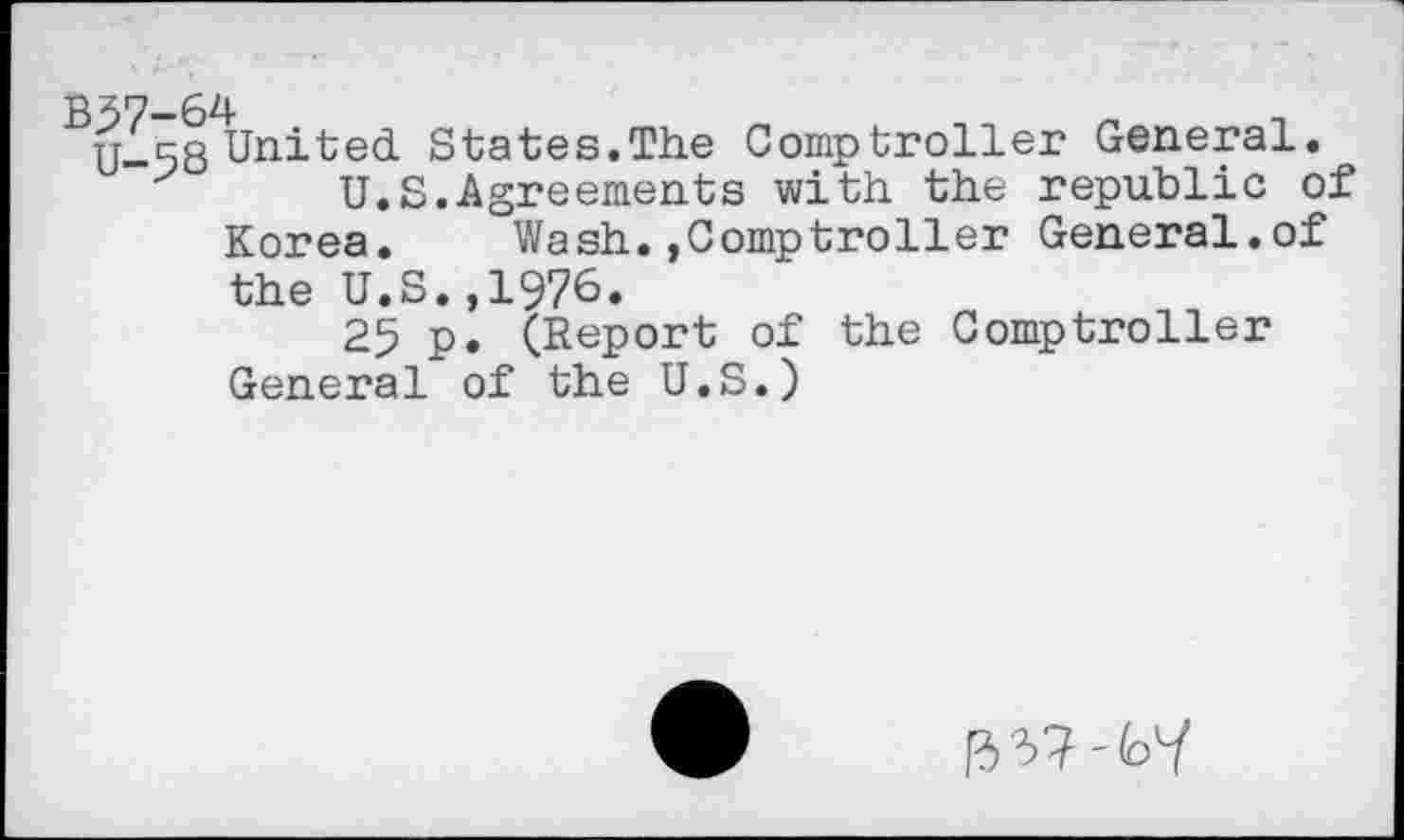 ﻿B37—64
n_58 United States.The Comptroller General.
U.S.Agreements with the republic of Korea. Wash.»Comptroller General.of
the U.S.,1976.
25 p. (Report of the Comptroller General of the U.S.)
[3'37